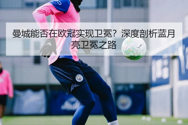 曼城能否在欧冠实现卫冕？深度剖析蓝月亮卫冕之路
